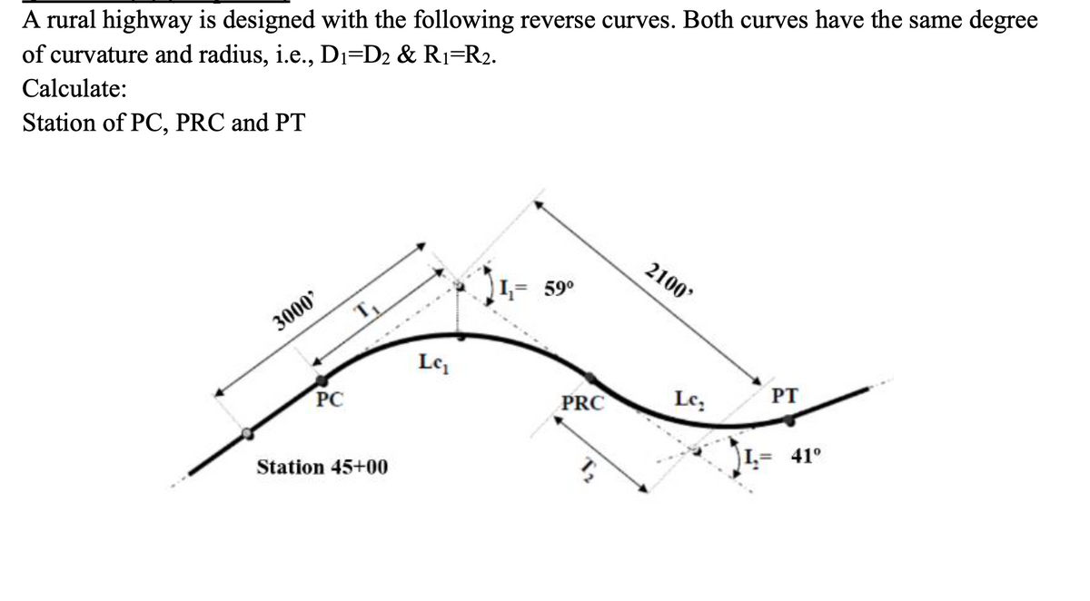 A rural highway is designed with the following reverse curves. Both curves have the same degree
of curvature and radius, i.e., Dı=D2 & R1=R2.
Calculate:
Station of PC, PRC and PT
2100'
I,= 59°
3000'
T
Le
PC
PRC
Le,
PT
Station 45+00
L= 41°
