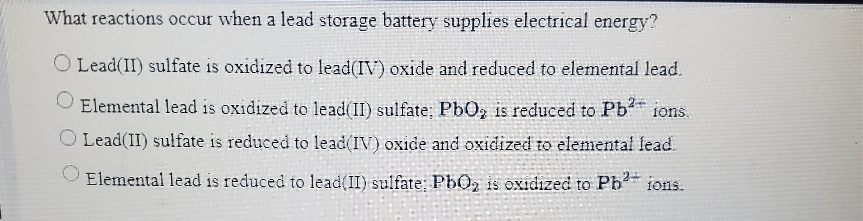 What reactions occur when a lead storage battery supplies electrical energy?
Lead(II) sulfate is oxidized to lead(IV) oxide and reduced to elemental lead.
Elemental lead is oxidized to lead(II) sulfate; PbO2 is reduced to Pb ions.
O Lead(II) sulfate is reduced to lead(IV) oxide and oxidized to elemental lead.
Elemental lead is reduced to lead(II) sulfate; PbO, is oxidized to Pb ions.
10ns.
