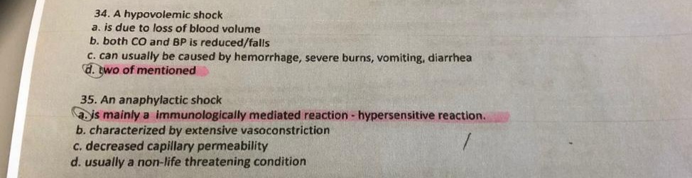 34. A hypovolemic shock
a. is due to loss of blood volume
b. both CO and BP is reduced/falls
C. can usually be caused by hemorrhage, severe burns, vomiting, diarrhea
d. two of mentioned
35. An anaphylactic shock
a js mainly a immunologically mediated reaction - hypersensitive reaction.
b. characterized by extensive vasoconstriction
c. decreased capillary permeability
d. usually a non-life threatening condition
