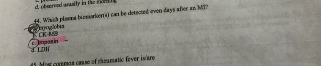 d. observed usually in the mon
44. Which plasma biomarker(s) can be detected even days after an MI?
myoglobin
b. CK-MB
roponin
HAT P
45 Most common cause of rheumatic fever is/are
