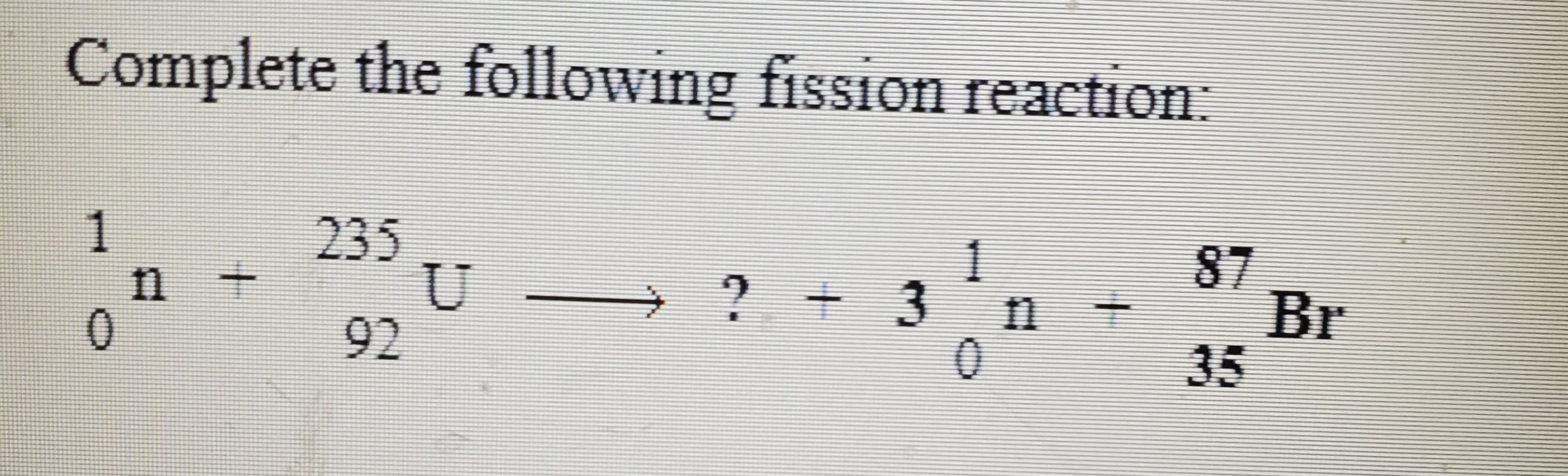 Complete the following fission reaction:
1
n +
235
1
2+3
87
Br
35
11
92
