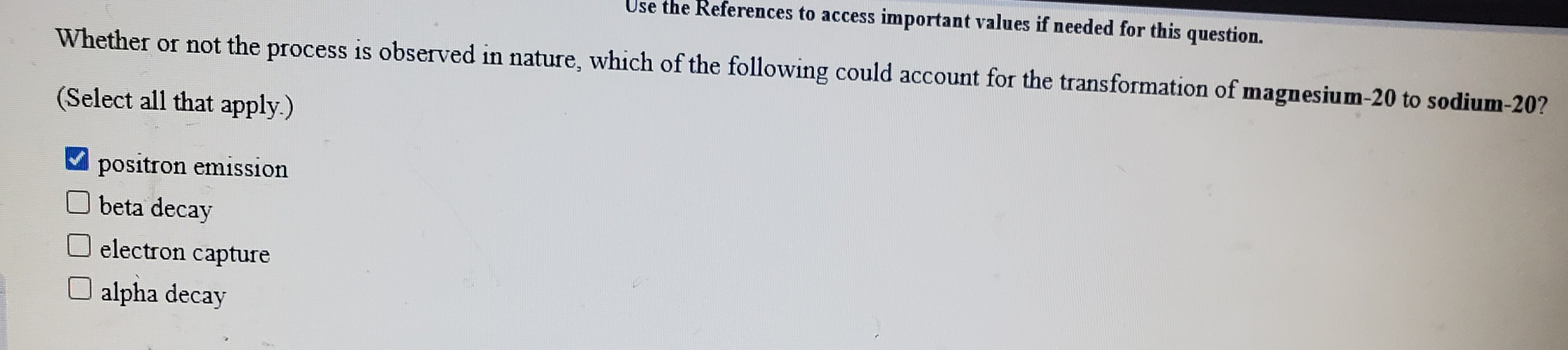 Important values if needed for this question.
Whether or not the process is observed in nature, which of the following could account for the transformation of magnesium-20 to sodium-20?
(Select all that apply.)
positron emission
O beta decay
electron capture
alpha decay

