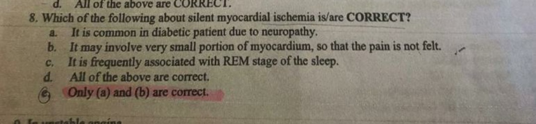 d.
All of the above are CO
CT.
8. Which of the following about silent myocardial ischemia is/are CORRECT?
It is common in diabetic patient due to neuropathy.
b. It may involve very small portion of myocardium, so that the pain is not felt.
It is frequently associated with REM stage of the sleep.
d.
a.
C.
All of the above are correct.
Only (a) and (b) are correct.
O Ie unstable angina

