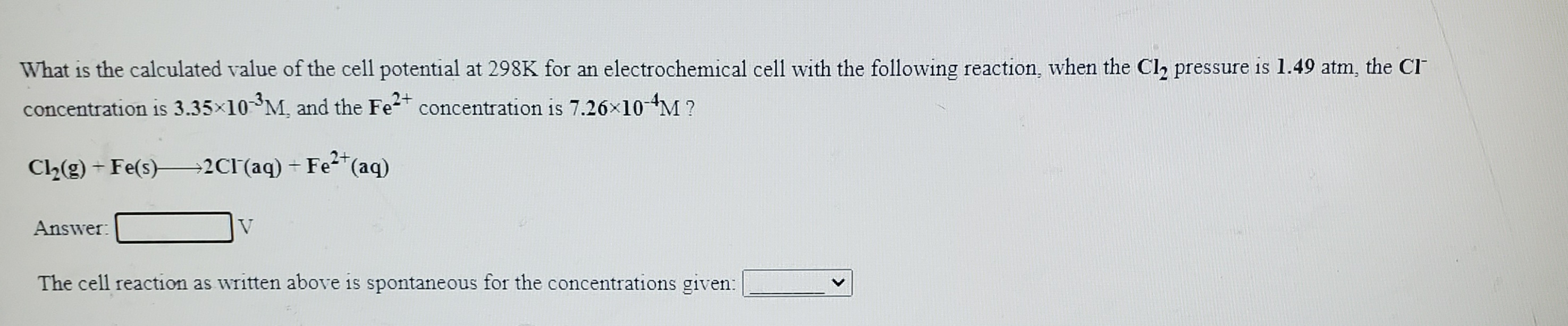 What is the calculated value of the cell potential at 298K for an electrochemical cell with the following reaction, when the Cl,2 pressure is 1.49 atm, the CI
concentration is 3.35x10 M, and the Fe-t concentration is 7.26×10M ?
C2(g) - Fe(s) 2Cl(aq) + Fe²*(aq)
Answer:
V
The cell reaction as written above is spontaneous for the concentrations given:
