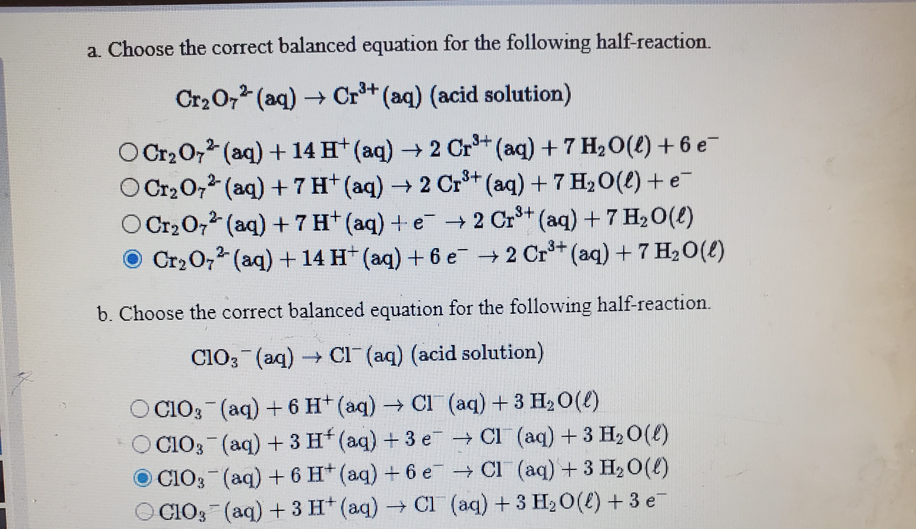 a. Choose the correct balanced equation for the following half-reaction.
Cr2 O, (aq) Cr+ (aq) (acid solution)
O Cr2 O7 (aq) + 14 H* (aq) 2 Cr (aq) + 7 H,O(l) + 6 e-
O Cr2 O, (aq) +7 H (aq) 2 Cr+ (aq)+ 7 H20(2) +e-
OCr20, (aq) +7 H+(aq) + e + 2 Cr+ (aq) +7 H20(2)
Cr2 07 (aq) + 14 H (aq) + 6 e 2 Cr (aq) +7 H20(e)
