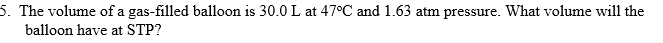 5. The volume of a gas-filled balloon is 30.0 L at 47°C and 1.63 atm pressure. What volume will the
balloon have at STP?
