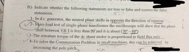 B)- Indicate whether the following statements are true or false and correct the false
statements
508
1- In d.c. generator, the neutral plane shifts in opposite the direction of rotation
2-Inno-load test of single-phase transformer the oscilloscope will show that the phase
shift between V& I is less than 90' and it is about (70° -80°)
3-The armature torque of the de shunt motor is proportional to field flux only
4-To solve the Commutation Problem in small machines, this can be achieved by
increasing the pole pitch
140
12