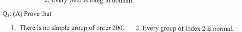 Q3: (A) Prove that
1. There is no simple group of order 200.
2. Every group of index 2 is normal.
