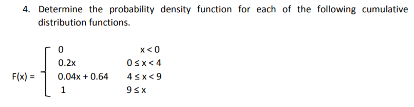 4. Determine the probability density function for each of the following cumulative
distribution functions.
x< 0
Osx< 4
{
0.2x
F(x) =
0.04x + 0.64
4sx< 9
%3D
1
93x
