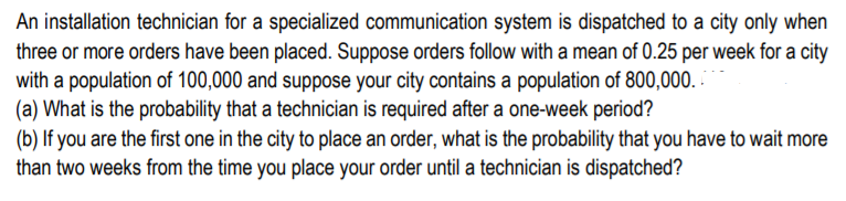 An installation technician for a specialized communication system is dispatched to a city only when
three or more orders have been placed. Suppose orders follow with a mean of 0.25 per week for a city
with a population of 100,000 and suppose your city contains a population of 800,000.
(a) What is the probability that a technician is required after a one-week period?
(b) If you are the first one in the city to place an order, what is the probability that you have to wait more
than two weeks from the time you place your order until a technician is dispatched?
