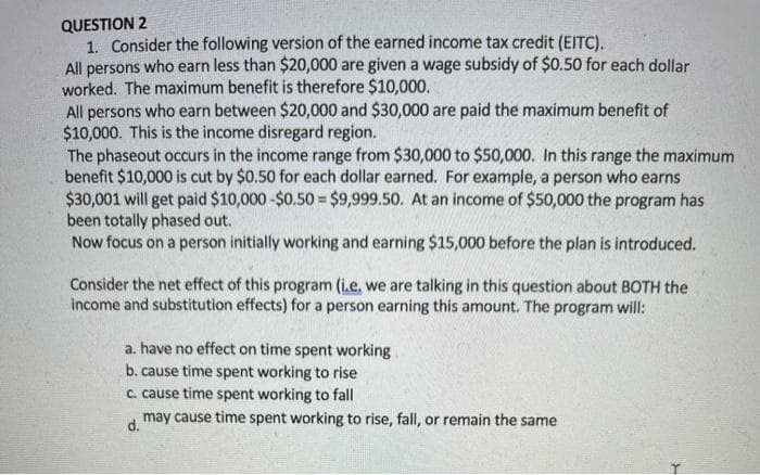 QUESTION 2
1. Consider the following version of the earned income tax credit (EITC).
All persons who earn less than $20,000 are given a wage subsidy of $0.50 for each dollar
worked. The maximum benefit is therefore $10,000.
All persons who earn between $20,000 and $30,000 are paid the maximum benefit of
$10,000. This is the income disregard region.
The phaseout occurs in the income range from $30,000 to $50,000. In this range the maximum
benefit $10,000 is cut by $0.50 for each dollar earned. For example, a person who earns
$30,001 will get paid $10,000 -$0.50 = $9,999.50. At an income of $50,000 the program has
been totally phased out.
Now focus on a person initially working and earning $15,000 before the plan is introduced.
Consider the net effect of this program (i.e, we are talking in this question about BOTH the
income and substitution effects) for a person earning this amount. The program will:
a. have no effect on time spent working
b. cause time spent working to rise
c. cause time spent working to fall
may cause time spent working to rise, fall, or remain the same
d.
