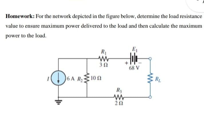 Homework: For the network depicted in the figure below, determine the load resistance
value to ensure maximum power delivered to the load and then calculate the maximum
power to the load.
E1
R1
3Ω
68 V
6A R2
10 Ω
RL.
R3
