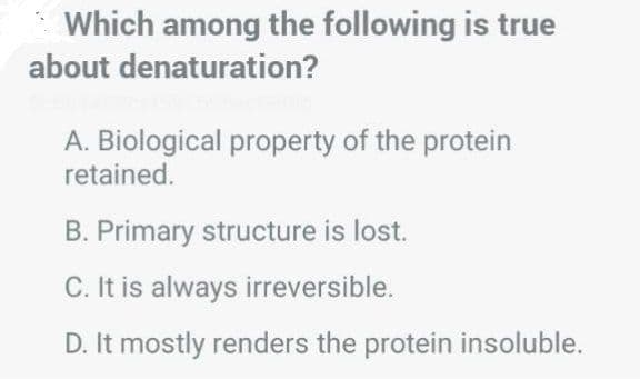 Which among the following is true
about denaturation?
A. Biological property of the protein
retained.
B. Primary structure is lost.
C. It is always irreversible.
D. It mostly renders the protein insoluble.
