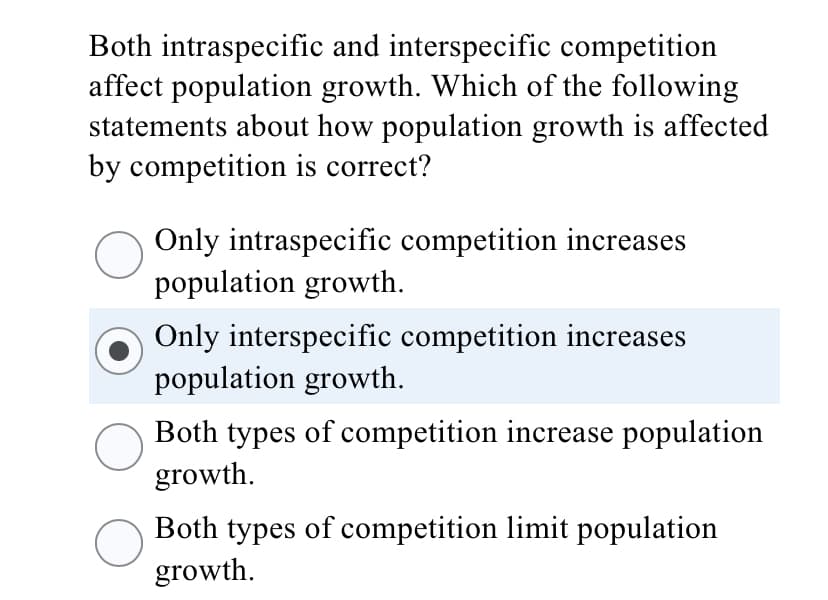 Both intraspecific and interspecific competition
affect population growth. Which of the following
statements about how population growth is affected
by competition is correct?
Only intraspecific competition increases
population growth.
Only interspecific competition increases
population growth.
Both types of competition increase population
growth.
Both types of competition limit population
growth.
