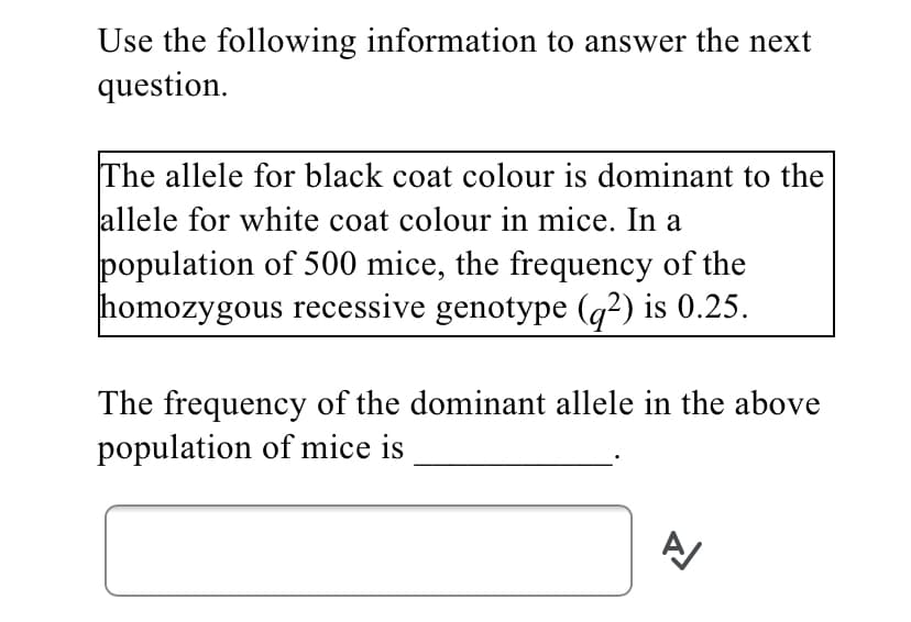 Use the following information to answer the next
question.
The allele for black coat colour is dominant to the
allele for white coat colour in mice. In a
population of 500 mice, the frequency of the
homozygous recessive genotype (q?) is 0.25.
The frequency of the dominant allele in the above
population of mice is
