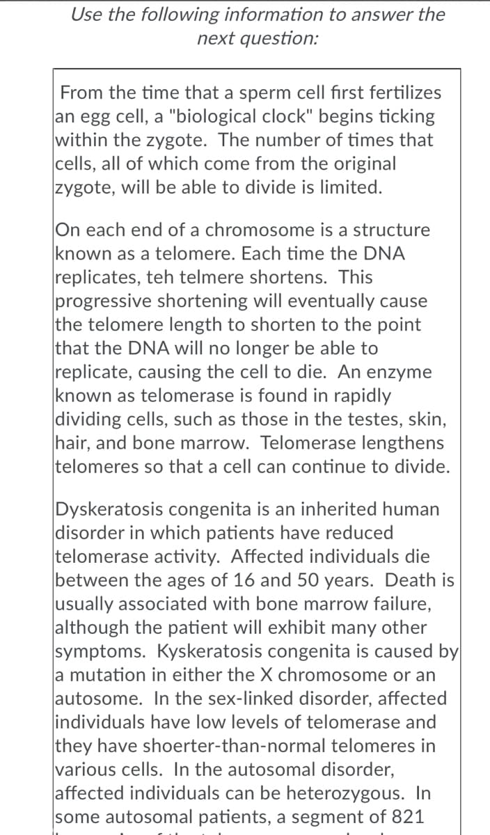 Use the following information to answer the
next question:
From the time that a sperm cell first fertilizes
an egg cell, a "biological clock" begins ticking
within the zygote. The number of times that
cells, all of which come from the original
zygote, will be able to divide is limited.
On each end of a chromosome is a structure
known as a telomere. Each time the DNA
replicates, teh telmere shortens. This
progressive shortening will eventually cause
the telomere length to shorten to the point
that the DNA will no longer be able to
replicate, causing the cell to die. An enzyme
known as telomerase is found in rapidly
dividing cells, such as those in the testes, skin,
hair, and bone marrow. Telomerase lengthens
telomeres so that a cell can continue to divide.
Dyskeratosis congenita is an inherited human
disorder in which patients have reduced
telomerase activity. Affected individuals die
between the ages of 16 and 50 years. Death is
usually associated with bone marrow failure,
although the patient will exhibit many other
symptoms. Kyskeratosis congenita is caused by
a mutation in either the X chromosome or an
autosome. In the sex-linked disorder, affected
individuals have low levels of telomerase and
they have shoerter-than-normal telomeres in
various cells. In the autosomal disorder,
affected individuals can be heterozygous. In
some autosomal patients, a segment of 821
