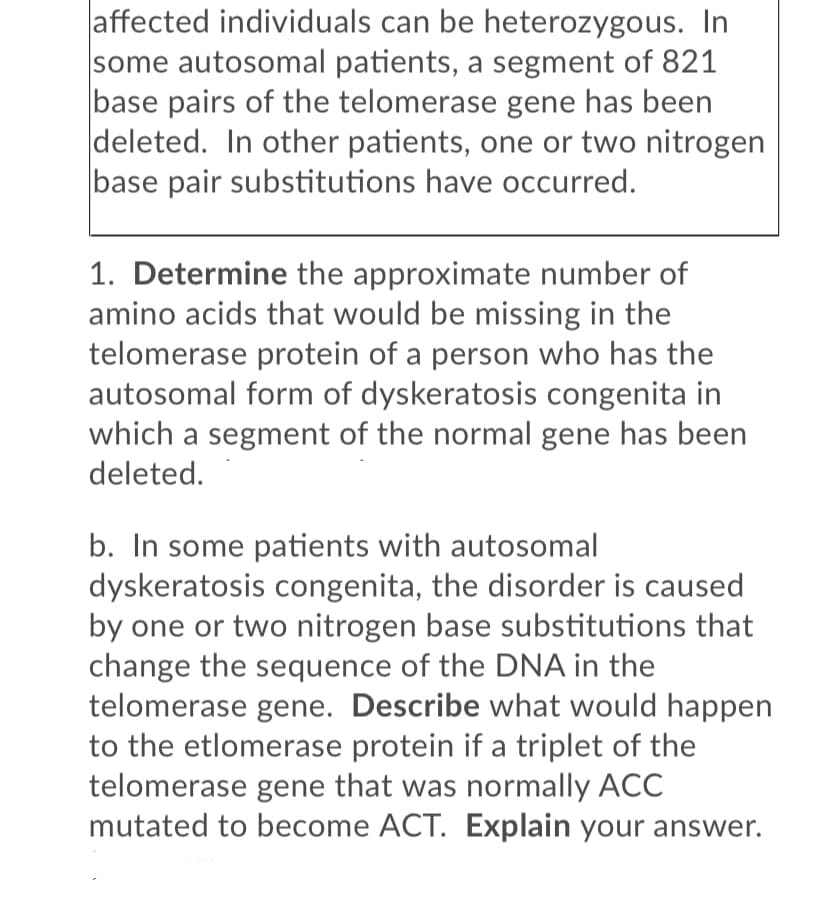 affected individuals can be heterozygous. In
some autosomal patients, a segment of 821
base pairs of the telomerase gene has been
deleted. In other patients, one or two nitrogen
base pair substitutions have occurred.
1. Determine the approximate number of
amino acids that would be missing in the
telomerase protein of a person who has the
autosomal form of dyskeratosis congenita in
which a segment of the normal gene has been
deleted.
b. In some patients with autosomal
dyskeratosis congenita, the disorder is caused
by one or two nitrogen base substitutions that
change the sequence of the DNA in the
telomerase gene. Describe what would happen
to the etlomerase protein if a triplet of the
telomerase gene that was normally ACC
mutated to become ACT. Explain your answer.
