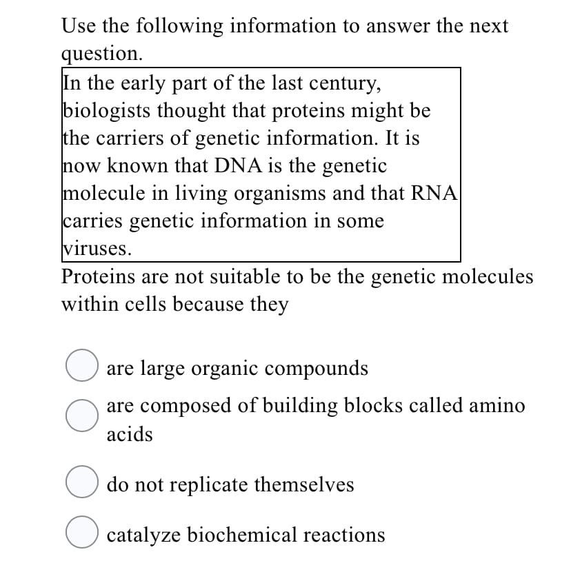 Use the following information to answer the next
question.
In the early part of the last century,
biologists thought that proteins might be
the carriers of genetic information. It is
now known that DNA is the genetic
molecule in living organisms and that RNA
carries genetic information in some
viruses.
Proteins are not suitable to be the genetic molecules
within cells because they
are large organic compounds
are composed of building blocks called amino
acids
do not replicate themselves
catalyze biochemical reactions
