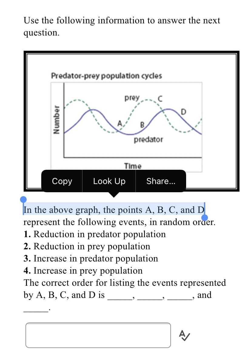 Use the following information to answer the next
question.
Predator-prey population cycles
prey
predator
Time
Сорy
Look Up
Share...
In the above graph, the points A, B, C, and D
represent the following events, in random oraer.
1. Reduction in predator population
2. Reduction in prey population
3. Increase in predator population
4. Increase in prey population
The correct order for listing the events represented
by A, B, C, and D is
» and
Number
