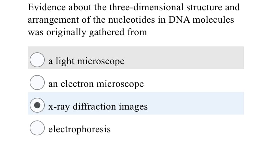 Evidence about the three-dimensional structure and
arrangement of the nucleotides in DNA molecules
was originally gathered from
a light microscope
an electron microscope
X-ray diffraction images
O electrophoresis
