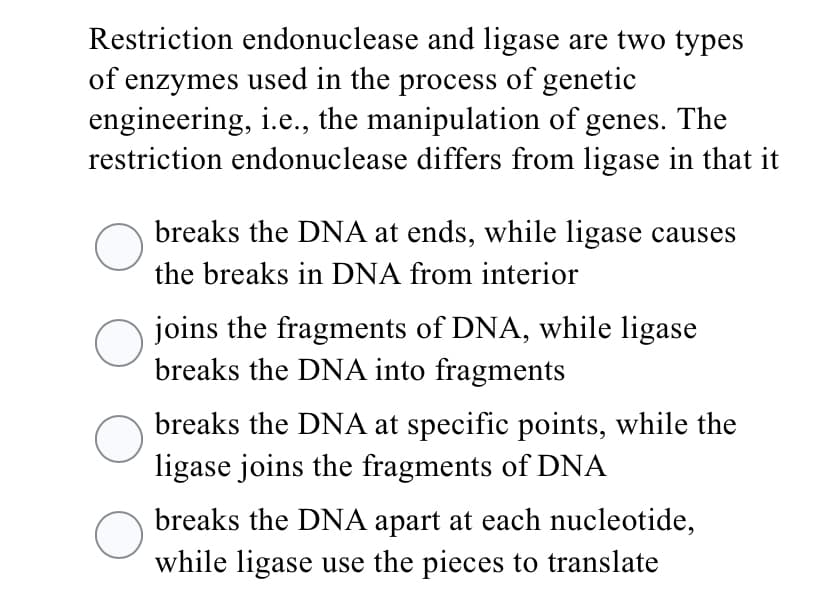 Restriction endonuclease and ligase are two types
of enzymes used in the process of genetic
engineering, i.e., the manipulation of genes. The
restriction endonuclease differs from ligase in that it
breaks the DNA at ends, while ligase causes
the breaks in DNA from interior
joins the fragments of DNA, while ligase
breaks the DNA into fragments
breaks the DNA at specific points, while the
ligase joins the fragments of DNA
breaks the DNA apart at each nucleotide,
while ligase use the pieces to translate
