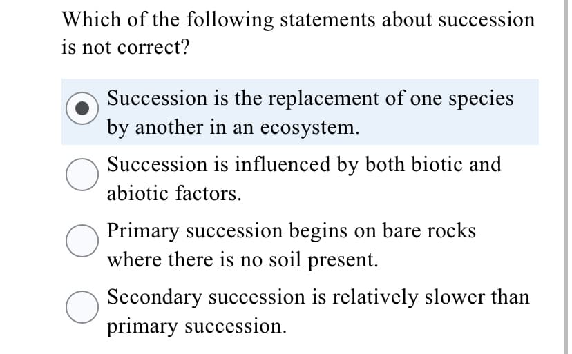 Which of the following statements about succession
is not correct?
Succession is the replacement of one species
by another in an ecosystem.
Succession is influenced by both biotic and
abiotic factors.
Primary succession begins on bare rocks
where there is no soil present.
Secondary succession is relatively slower than
primary succession.
