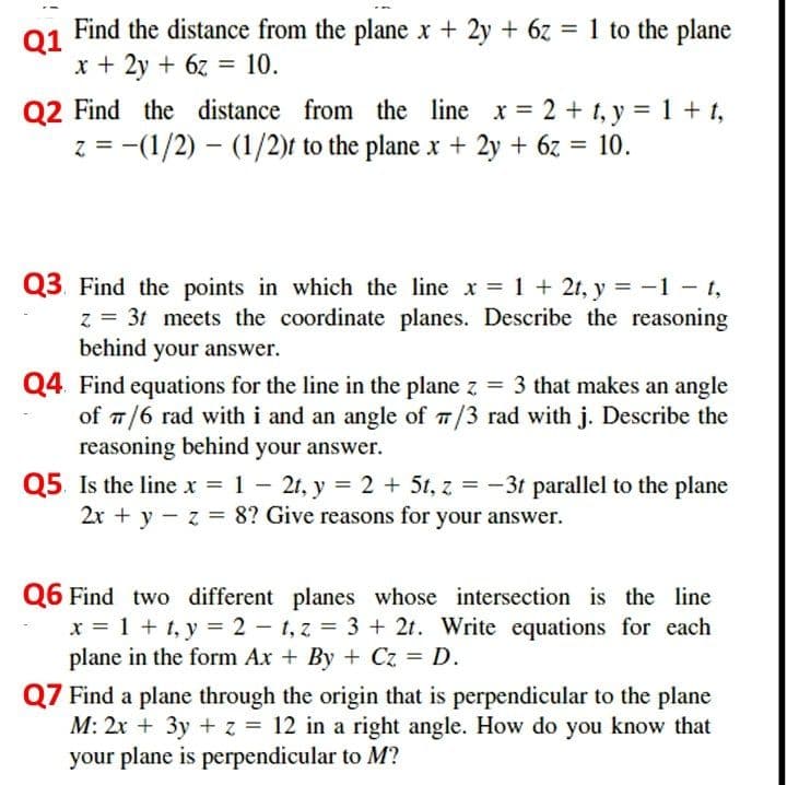 Find the distance from the plane x + 2y + 6z = 1 to the plane
Q1
x + 2y + 6z = 10.
Q2 Find the distance from the line x = 2 + t, y = 1 + t,
z = -(1/2) – (1/2)t to the plane x + 2y + 6z = 10.
Q3. Find the points in which the line x = 1 + 2t, y = -1 - t,
z = 3t meets the coordinate planes. Describe the reasoning
behind your answer.
Q4. Find equations for the line in the plane z = 3 that makes an angle
of 7/6 rad with i and an angle of 7/3 rad with j. Describe the
reasoning behind your answer.
Q5. Is the line x = 1 - 2t, y = 2 + 5t, z = -3t parallel to the plane
2x + y - z = 8? Give reasons for your answer.
Q6 Find two different planes whose intersection is the line
x = 1 + t, y = 2 - t, z = 3 + 2t. Write equations for each
plane in the form Ax + By + Cz = D.
Q7 Find a plane through the origin that is perpendicular to the plane
M: 2x + 3y + z = 12 in a right angle. How do you know that
your plane is perpendicular to M?
%3D
