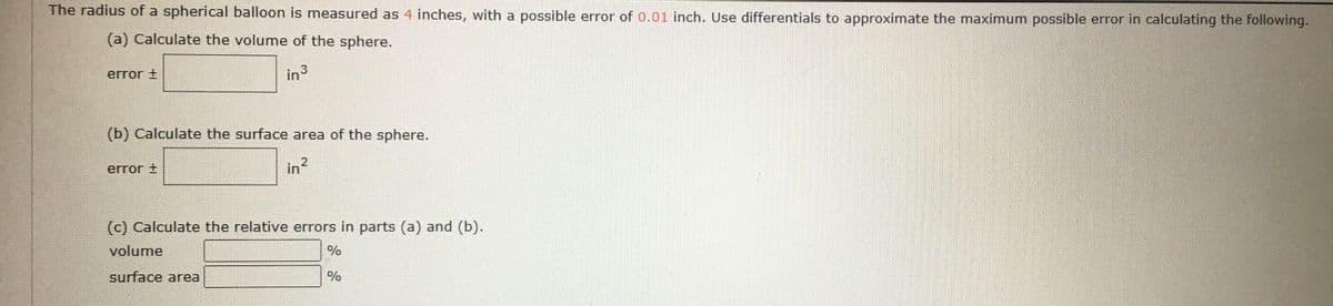 The radius of a spherical balloon is measured as 4 inches, with a possible error of 0.01 inch. Use differentials to approximate the maximum possible error in calculating the following.
(a) Calculate the volume of the sphere.
error t
in3
(b) Calculate the surface area of the sphere.
error +
in?
(c) Calculate the relative errors in parts (a) and (b).
volume
%
surface area
