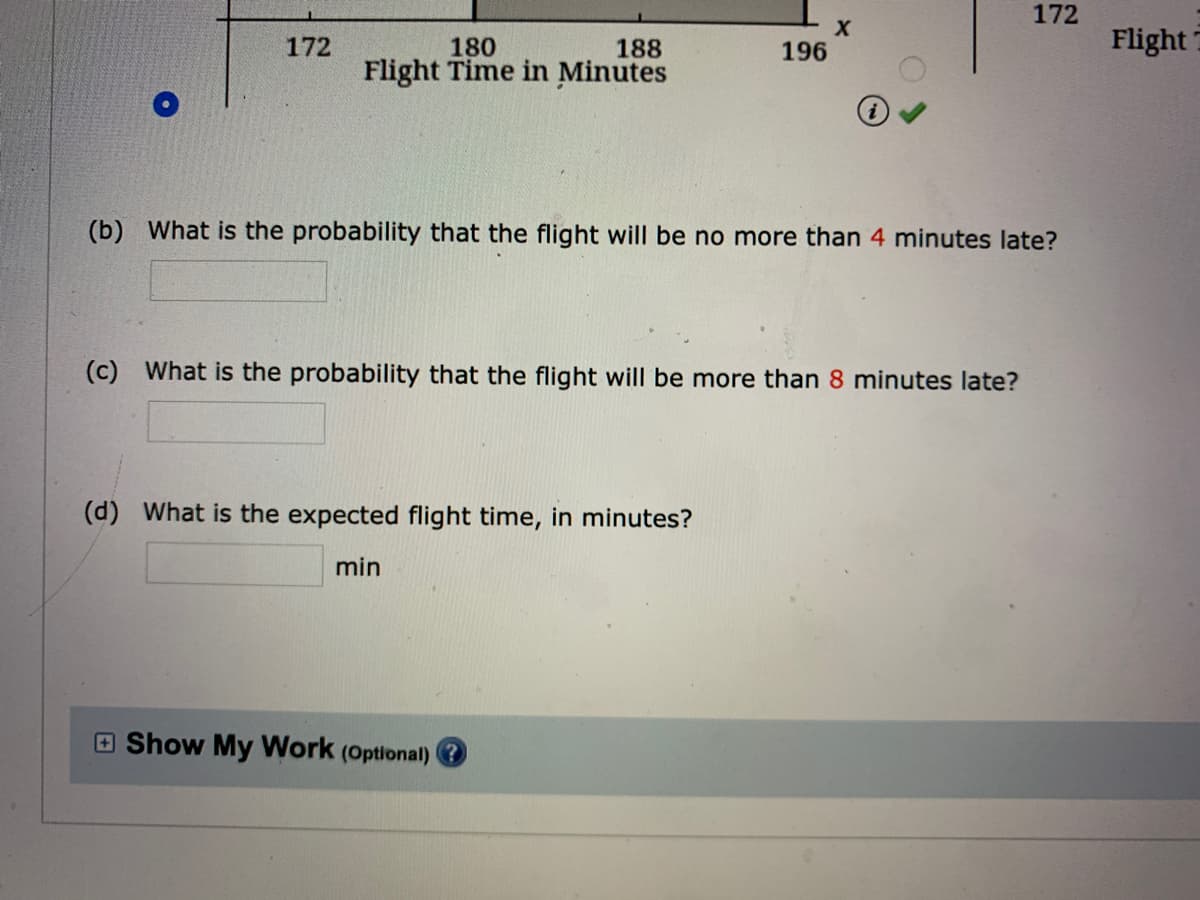 172
Flight7
188
196
180
Flight Time in Minutes
172
(b) What is the probability that the flight will be no more than 4 minutes late?
(c) What is the probability that the flight will be more than 8 minutes late?
(d) What is the expected flight time, in minutes?
min
E Show My Work (Optional) ?
