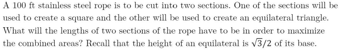 A 100 ft stainless steel rope is to be cut into two sections. One of the sections will be
used to create a square and the other will be used to create an equilateral triangle.
What will the lengths of two sections of the rope have to be in order to maximize
the combined areas? Recall that the height of an equilateral is v3/2 of its base.
