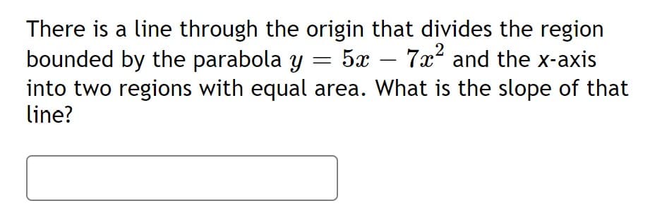 There is a line through the origin that divides the region
bounded by the parabola y = 5x – 7x and the x-axis
into two regions with equal area. What is the slope of that
line?
