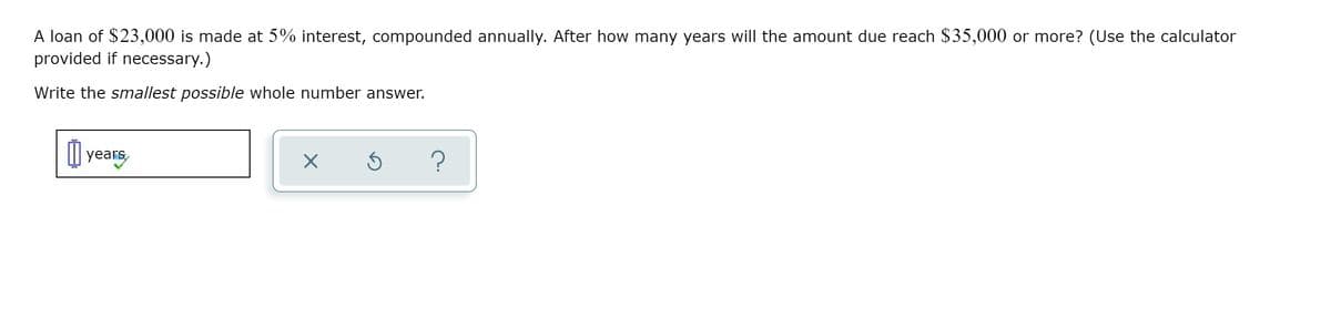 A loan of $23,000 is made at 5% interest, compounded annually. After how many years will the amount due reach $35,000 or more? (Use the calculator
provided if necessary.)
Write the smallest possible whole number answer.
M years
?
