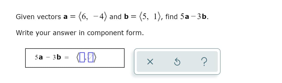 Given vectors a = (6, -4) and b = (5, 1), find 5a - 3b.
Write your answer in component form.
5a
- 3b
?
