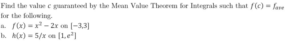 Find the value c guaranteed by the Mean Value Theorem for Integrals such that f(c) = fave
for the following.
a. f(x) = x2 – 2x on [-3,3]
b. h(x) = 5/x on [1, e²]
