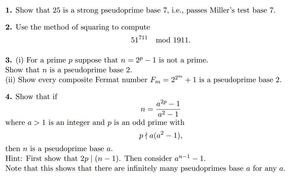 1. Show that 25 is a strong pseudoprime base 7, i.e., passes Miller's test base 7.
2. Use the method of squaring to compute
51711 mod 1911.
3. (i) For a prime p suppose that n = 2² - 1 is not a prime.
Show that n is a pseudoprime base 2.
(ii) Show every composite Fermat number Fm
4. Show that if
=
n
22m + 1 is a pseudoprime base 2.
a²p 1
a² - 1
where a > 1 is an integer and p is an odd prime with
pła(a²-1),
then n is a pseudoprime base a.
Hint: First show that 2p | (n − 1). Then consider an−¹ – 1.
Note that this shows that there are infinitely many pseudoprimes base a for any a.