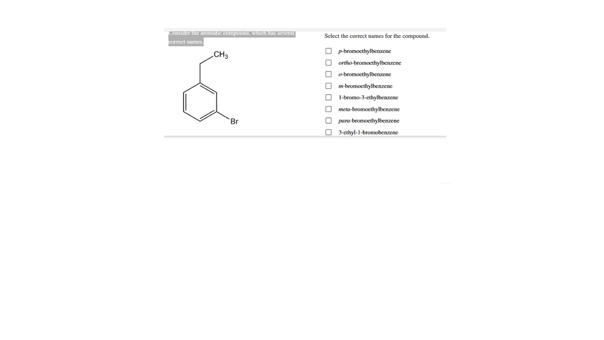 Consider the aromatic compound, which has several
Select the correct names for the compound.
correct names.
p-bromoethylbenzene
CH3
ortho-bromoethylbenzene
o-bromoethylbenzene
m-bromoethylbenzene
1-bromo-3-ethylbenzene
O meta-bromoethylbenzene
Br
para-bromoethylbenzene
O 3-ethyl-1-bromobenzene
O O O O O 0 0 O
