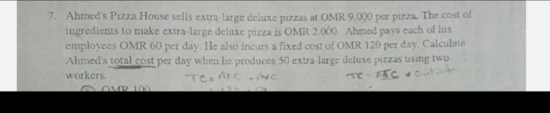 Ahmed's Pizza House sells extra-large deluxe pizzas at OMR 9.000 per pizza. The cost of
ingredients to make extra-large deluxe pizza is OMR 2.000. Ahmed pays each of his
employees OMR 60 per day. He also incurs a fixed cost of OMR 120 per day. Calculate
Ahmed's total cost per day when he produces 50 extra-large deluxe pizzas using two
Te TC 4O
workers.
TCz AFC+NC
