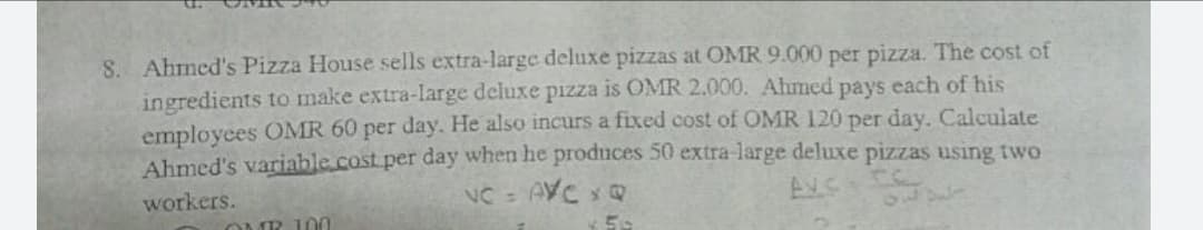 8. Ahmed's Pizza House sells extra-large deluxe pizzas at OMR 9.000 per pizza. The cost of
ingredients to make extra-large deluxe pizza is OMR 2.000. Ahmed pays each of his
employees OMR 60 per day. He also incurs a fixed cost of OMR 120 per day. Calculate
Ahmed's variable cost per day when he produces 50 extra-large deluxe pizzas using two
NC- AVC x
workers.
%3D
10
100
