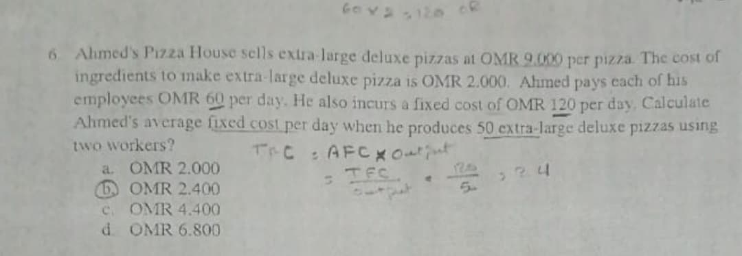6 Ahmed's PIzza House sells extra-large deluxe pizzas at OMR 9.000 per pizza. The cost of
ingredients to make extra-large deluxe pizza is OMR 2.000. Ahmed pays each of his
employees OMR 60 per day. He also incurs a fixed cost of OMR 120 per day, Calculate
Ahmed's average fixed cost per day when he produces 50 extra-large deluxe pizzas using
two workers?
a. OMR 2.000
6 OMR 2.400
OMR 4.400
d OMR 6.800
TrC : AFCXOutut
TEC.
pat
524
5.
C.
