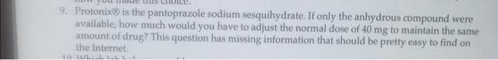 9. Protonix® is the pantoprazole sodium sesquihydrate. If only the anhydrous compound were
available, how much would you have to adjust the normal dose of 40 mg to maintain the same
amount of drug? This question has missing information that should be pretty easy to find on
the Internet.
10 WLL LL-1