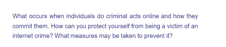 What occurs when individuals do criminal acts online and how they
commit them. How can you protect yourself from being a victim of an
internet crime? What measures may be taken to prevent it?