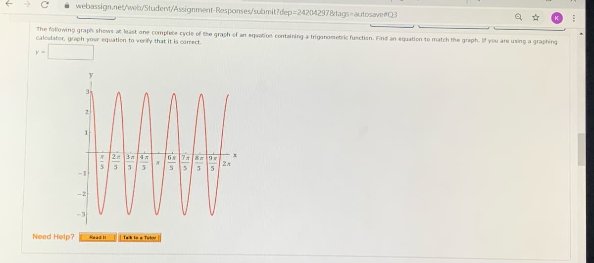 A webassign.net/web/Student/Assignment-Responses/submit?dep3242042978&tags=autosave#Q3
The following graph shows at least one complete cycle of the graph of an equation containing a trigonometric function. Find an equation to match the graph. If you are using a graphing
calculator, graph your equation to verify that it is correct.
3
2
1
2л
3 4
7787
5
5
-1
-2
-3
Need Help?
Read It
Talk to a Tutor
