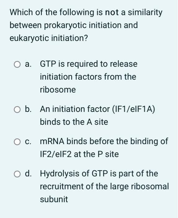 Which of the following is not a similarity
between prokaryotic initiation and
eukaryotic initiation?
a.
GTP is required to release
initiation factors from the
ribosome
b. An initiation factor (IF1/elF1A)
binds to the A site
С.
MRNA binds before the binding of
IF2/elF2 at the P site
d. Hydrolysis of GTP is part of the
recruitment of the large ribosomal
subunit
