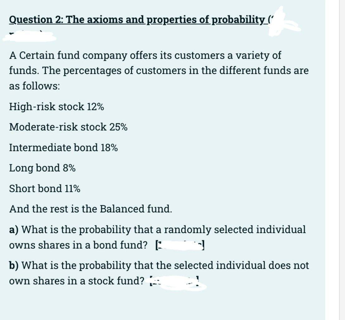 Question 2: The axioms and properties of probability_(
A Certain fund company offers its customers a variety of
funds. The percentages of customers in the different funds are
as follows:
High-risk stock 12%
Moderate-risk stock 25%
Intermediate bond 18%
Long bond 8%
Short bond 11%
And the rest is the Balanced fund.
a) What is the probability that a randomly selected individual
owns shares in a bond fund? [
d
b) What is the probability that the selected individual does not
own shares in a stock fund?