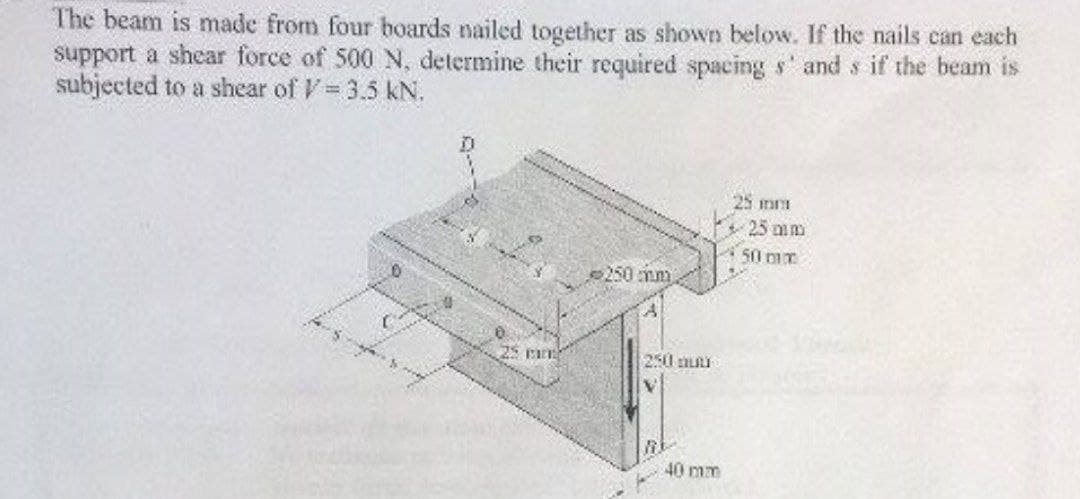 The beam is made from four boards nailed together as shown below. If the nails can each
support a shear force of 500 N, determine their required spacing s' and s if the beam is
subjected to a shear of V = 3.5 KN.
25 mm
250 mm
250 aut
BE
40 mm
25 mm
25 mm
50 mx