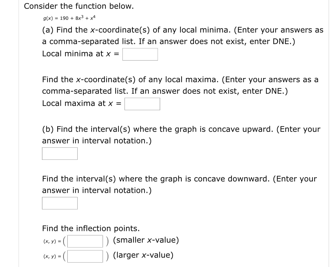 Consider the function below.
g(x) = 190 + 8x3 + x4
(a) Find the x-coordinate(s) of any local minima. (Enter your answers as
a comma-separated list. If an answer does not exist, enter DNE.)
Local minima at x =
Find the x-coordinate(s) of any local maxima. (Enter your answers as a
comma-separated list. If an answer does not exist, enter DNE.)
Local maxima at x =
(b) Find the interval(s) where the graph is concave upward. (Enter your
answer in interval notation.)
Find the interval(s) where the graph is concave downward. (Enter your
answer in interval notation.)
Find the inflection points.
(х, у) %3D
(smaller x-value)
(x, y) =
(larger x-value)
