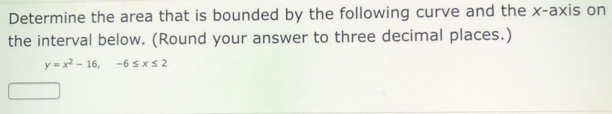 Determine the area that is bounded by the following curve and the x-axis on
the interval below. (Round your answer to three decimal places.)
y = x2 – 16, -6 < x < 2

