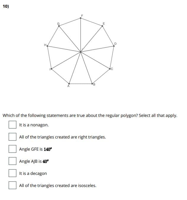 10)
H.
Which of the following statements are true about the regular polygon? Select all that apply.
It is a nonagon.
All of the triangles created are right triangles.
Angle GFE is 140°
Angle AJB is 40°
It is a decagon
All of the triangles created are isosceles.
