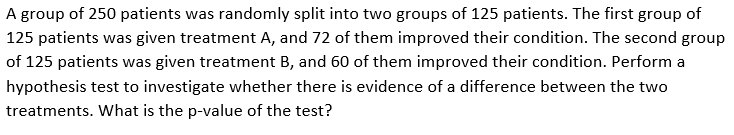 A group of 250 patients was randomly split into two groups of 125 patients. The first group of
125 patients was given treatment A, and 72 of them improved their condition. The second group
of 125 patients was given treatment B, and 60 of them improved their condition. Perform a
hypothesis test to investigate whether there is evidence of a difference between the two
treatments. What is the p-value of the test?
