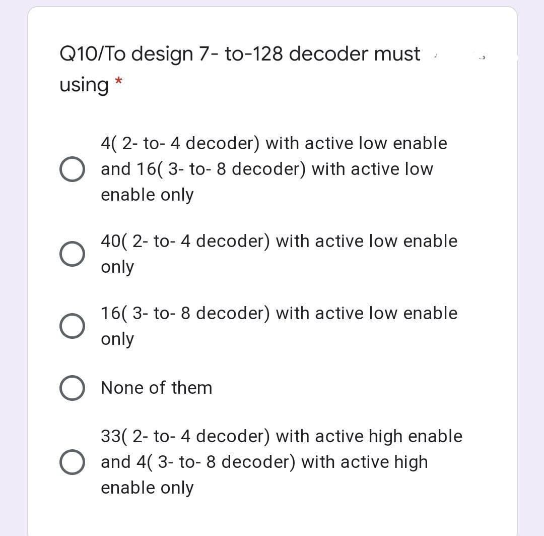 Q10/To design 7- to-128 decoder must
using *
4( 2- to- 4 decoder) with active low enable
and 16( 3- to- 8 decoder) with active low
enable only
40( 2- to- 4 decoder) with active low enable
only
16( 3- to- 8 decoder) with active low enable
only
None of them
33( 2- to- 4 decoder) with active high enable
and 4( 3- to- 8 decoder) with active high
enable only
